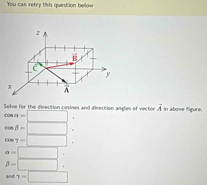 You can retry this question below
z
vector B
C
y
x
vector A
Solve for the direction cosines and direction angles of vector vector A in above figure.
cos alpha =□ ,
cos beta =□ ,
cos gamma =□ ,
alpha =□ ,
beta =□ , 
and gamma =□