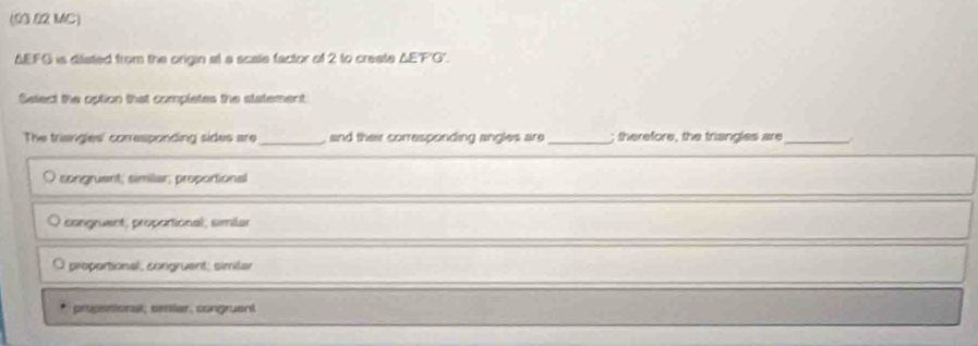 (03.02 MC)
ΔEFG is dilated from the origin at a scale factor of 2 to create ΔEF'G'.
Select the option that completes the statement
The triangles' corresponding sides are _, and their corresponding angles are _; therefore, the triangles are_
songruant; similar; proportional
congruent, proportional, similar
proportional, congruent; similar
propesional, smiar, congruent