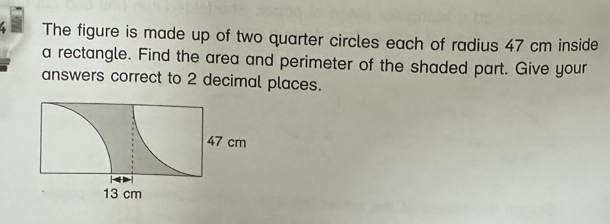 The figure is made up of two quarter circles each of radius 47 cm inside 
a rectangle. Find the area and perimeter of the shaded part. Give your 
answers correct to 2 decimal places.
47 cm
13 cm