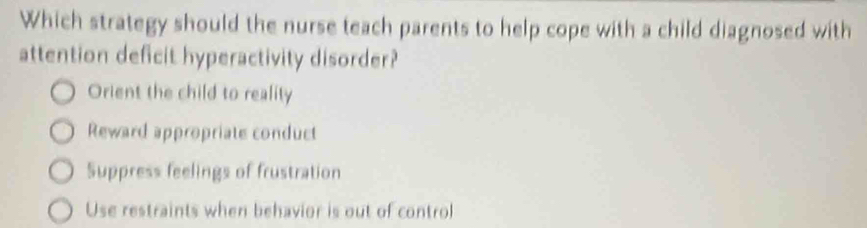 Which strategy should the nurse teach parents to help cope with a child diagnosed with
attention deficit hyperactivity disorder?
Orient the child to reality
Reward appropriate conduct
Suppress feelings of frustration
Use restraints when behavior is out of control