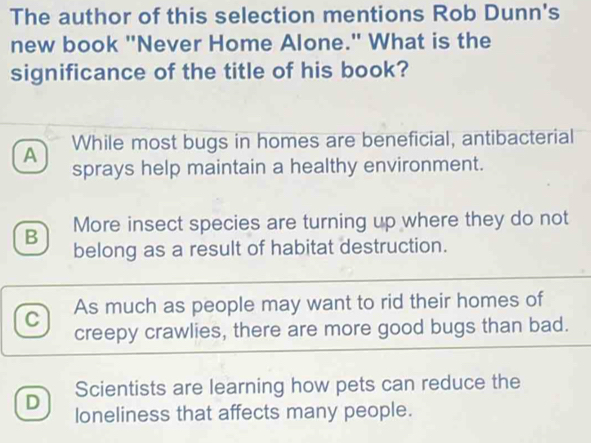 The author of this selection mentions Rob Dunn's
new book "Never Home Alone." What is the
significance of the title of his book?
A While most bugs in homes are beneficial, antibacterial
sprays help maintain a healthy environment.
B More insect species are turning up where they do not
belong as a result of habitat destruction.
C As much as people may want to rid their homes of
creepy crawlies, there are more good bugs than bad.
Scientists are learning how pets can reduce the
D loneliness that affects many people.