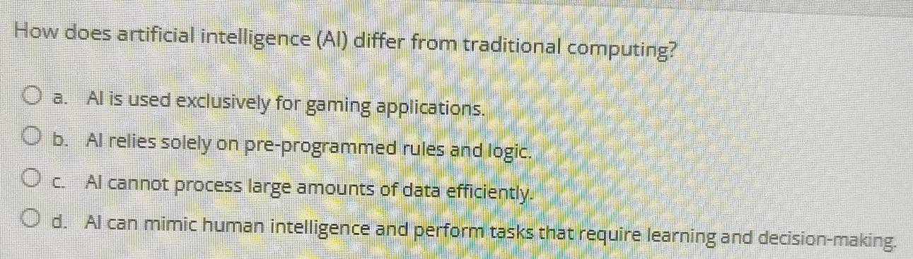 How does artificial intelligence (Al) differ from traditional computing?
a. AI is used exclusively for gaming applications.
b. AI relies solely on pre-programmed rules and logic.
c. AI cannot process large amounts of data efficiently.
d. AI can mimic human intelligence and perform tasks that require learning and decision-making.