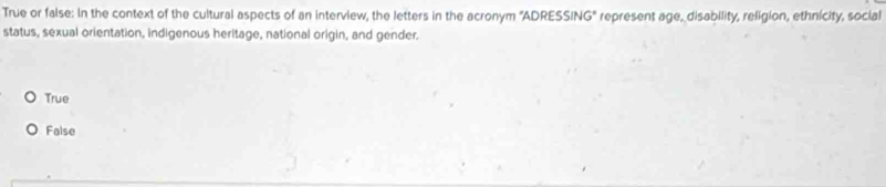 True or false: In the context of the cultural aspects of an interview, the letters in the acronym 'ADRESSING' represent age, disability, religion, ethnicity, social
status, sexual orientation, indigenous heritage, national origin, and gender.
True
False