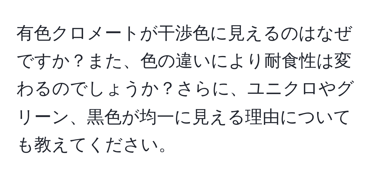 有色クロメートが干渉色に見えるのはなぜですか？また、色の違いにより耐食性は変わるのでしょうか？さらに、ユニクロやグリーン、黒色が均一に見える理由についても教えてください。