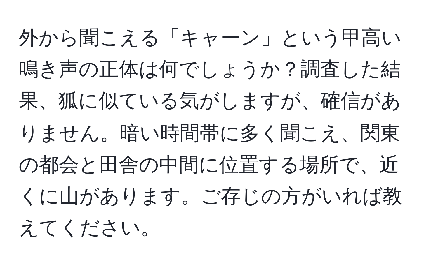 外から聞こえる「キャーン」という甲高い鳴き声の正体は何でしょうか？調査した結果、狐に似ている気がしますが、確信がありません。暗い時間帯に多く聞こえ、関東の都会と田舎の中間に位置する場所で、近くに山があります。ご存じの方がいれば教えてください。