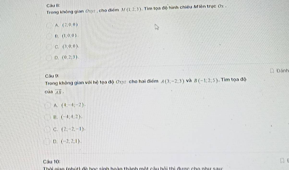 Trong không gian Oxyz , cho điểm M(1,2,3) Tìm toa đô hình chiếu Miên trục Ox
A. (2,0,0)
B. (1,0,0)
C. (3,0;0).
D. (0,2,3). 
Đánh
Câu 9:
Trong không gian với hệ tọa độ Oxyz cho hai điểm A(3;-2;3) và B(-1;2;5). Tìm tọa độ
của overline AB.
A. (4;-4;-2).
B. (-4;4;2).
C. (2,-2,-1),
D. (-2,2,1). 
Câu 10:
Thời gian (phút) đề học sinh hoàn thành một câu bỏi thi được cho như sau: