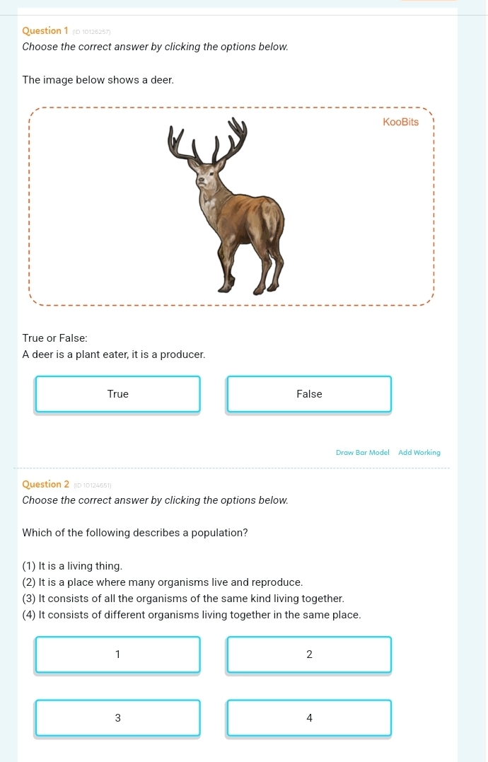 (D 10126257)
Choose the correct answer by clicking the options below.
The image below shows a deer.
True or False:
A deer is a plant eater, it is a producer.
True False
Draw Bar Model Add Working
Question 2 (ID 10124651)
Choose the correct answer by clicking the options below.
Which of the following describes a population?
(1) It is a living thing.
(2) It is a place where many organisms live and reproduce.
(3) It consists of all the organisms of the same kind living together.
(4) It consists of different organisms living together in the same place.
1
2
3
4