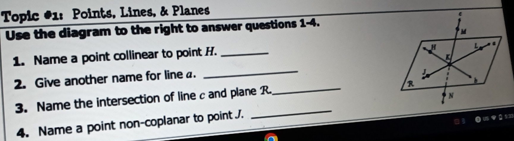 Topic #1: Points, Lines, & Planes 
Use the diagram to the right to answer questions 1-4. 
1. Name a point collinear to point H._ 
_ 
2. Give another name for line a. 
_ 
_ 
3. Name the intersection of line c and plane R
4. Name a point non-coplanar to point J. 
53