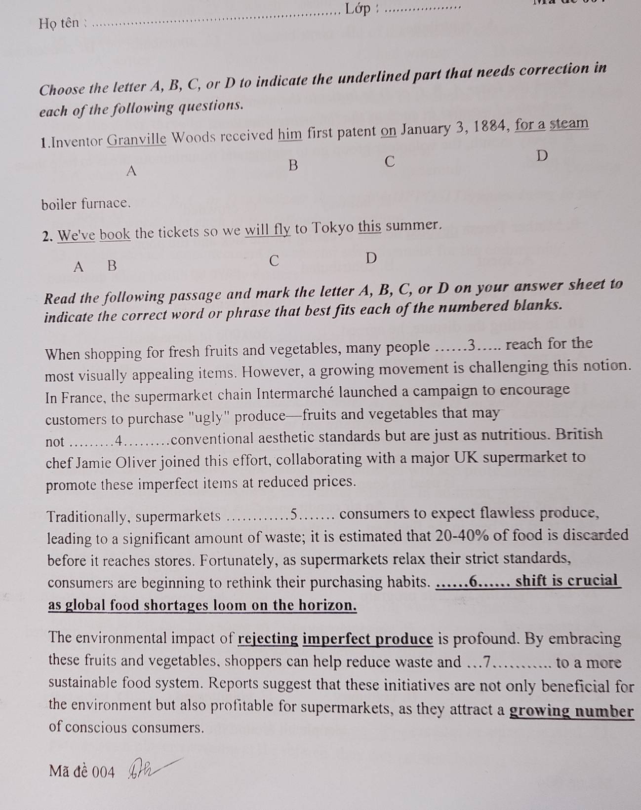 Lớp _ 
Họ tên : 
Choose the letter A, B, C, or D to indicate the underlined part that needs correction in 
each of the following questions. 
1.Inventor Granville Woods received him first patent on January 3, 1884, for a steam 
A 
B 
C 
D 
boiler furnace. 
2. We've book the tickets so we will fly to Tokyo this summer. 
A B 
C 
D 
Read the following passage and mark the letter A, B, C, or D on your answer sheet to 
indicate the correct word or phrase that best fits each of the numbered blanks. 
When shopping for fresh fruits and vegetables, many people …….3..... reach for the 
most visually appealing items. However, a growing movement is challenging this notion. 
In France, the supermarket chain Intermarché launched a campaign to encourage 
customers to purchase "ugly" produce—fruits and vegetables that may 
not . .4…… .conventional aesthetic standards but are just as nutritious. British 
chef Jamie Oliver joined this effort, collaborating with a major UK supermarket to 
promote these imperfect items at reduced prices. 
Traditionally, supermarkets _.…5..... consumers to expect flawless produce, 
leading to a significant amount of waste; it is estimated that 20-40% of food is discarded 
before it reaches stores. Fortunately, as supermarkets relax their strict standards, 
consumers are beginning to rethink their purchasing habits. ......6...... shift is crucial 
as global food shortages loom on the horizon. 
The environmental impact of rejecting imperfect produce is profound. By embracing 
these fruits and vegetables, shoppers can help reduce waste and ...7.......... to a more 
sustainable food system. Reports suggest that these initiatives are not only beneficial for 
the environment but also profitable for supermarkets, as they attract a growing number 
of conscious consumers. 
Mã đề 004