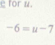 for u.
-6=u-7