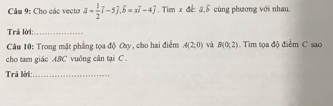 Cho các vectơ vector a= 1/2 vector i-5vector j, vector b=xvector i-4vector j. Tìm x đề: vector a, vector b cùng phương với nhau. 
Trả lời:_ 
Câu 10: Trong mặt phẳng tọa độ Oxy, cho hai điểm A(2;0) và B(0;2). Tìm tọa độ điểm C sao 
cho tam giác ABC vuông cân tại C. 
Trả lời:_