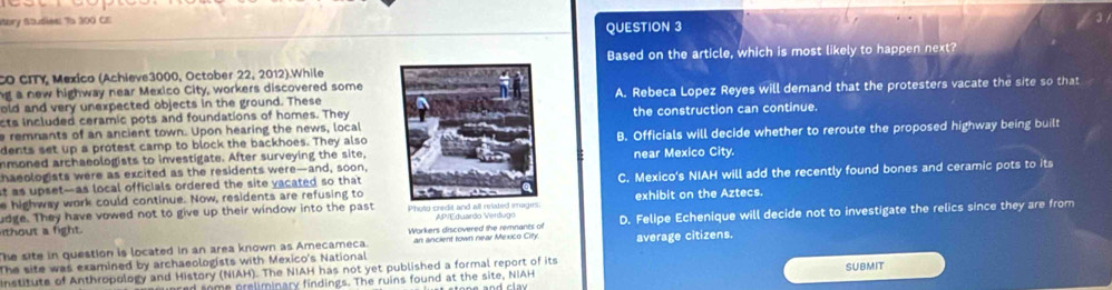 story Studies: To 300 CE
QUESTION 3
CO CITY, Mexico (Achieve3000, October 22, 2012).WhileBased on the article, which is most likely to happen next?
ng a new highway near Mexico City, workers discovered some
old and very unexpected objects in the ground. TheseA. Rebeca Lopez Reyes will demand that the protesters vacate the site so that
cts included ceramic pots and foundations of homes. Theythe construction can continue.
e remnants of an ancient town. Upon hearing the news, local
dents set up a protest camp to block the backhoes. They alsoB. Officials will decide whether to reroute the proposed highway being built
nsoned archaeologists to investigate. After surveying the site,
haeologists were as excited as the residents were—and, soon,near Mexico City
e highway work could continue. Now, residents are refusing toC. Mexico's NIAH will add the recently found bones and ceramic pots to its
at as upset—as local officials ordered the site vacated so that 
udge. They have vowed not to give up their window into the past exhibit on the Aztecs.
The site in question is located in an area known as Amecameca. Workers discovered the remnants of D. Felipe Echenique will decide not to investigate the relics since they are from
thout a fight.
an ancient town near Mexico City average citizens.
The site was examined by archaeologists with Mexico's National
Institute of Anthropology and History (NIAH). The NIAH has not yet published a formal report of its SUBMIT
d some preliminary findings. The ruins found at the site, NIAH