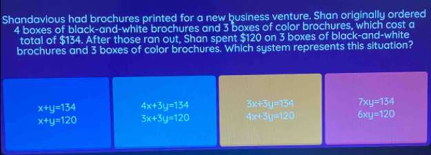 Shandavious had brochures printed for a new business venture. Shan originally ordered
4 boxes of black-and-white brochures and 3 boxes of color brochures, which cost a
total of $134. After those ran out, Shan spent $120 on 3 boxes of black-and-white
brochures and 3 boxes of color brochures. Which system represents this situation?
x+y=134 4x+3y=134 3x+3y=134 7xy=134
x+y=120 3x+3y=120 4x+3y=120 6xy=120