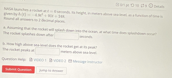□ 0/1 pt つ 10 2 9 ① Details 
NASA launches a rocket at t=0
given by h(t)=-4.9t^2+91t+248. seconds. Its height, in meters above sea-level, as a function of time is 
Round all answers to 2 decimal places. 
a. Assuming that the rocket will splash down into the ocean, at what time does splashdown occur? 
The rocket splashes down after x_1+x_2= □ /□   seconds. 
b. How high above sea-level does the rocket get at its peak? 
The rocket peaks at □ meters above sea-level. 
Question Help: VIDEO 1 L VIDEO 2 - Message instructor 
Submit Question Jump to Answer