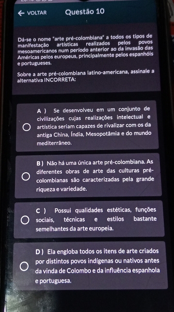 voltar Questão 10
Dá-se o nome "arte pré-colombiana" a todos os tipos de
manifestação artísticas realizados pelos povos
mesoamericanos num período anterior ao da invasão das
Américas pelos europeus, principalmente pelos espanhóis
e portugueses.
Sobre a arte pré-colombiana latino-americana, assinale a
alternativa INCORRETA:
A ) Se desenvolveu em um conjunto de
civilizações cujas realizações intelectual e
artística seriam capazes de rivalizar com os da
antiga China, Índia, Mesopotâmia e do mundo
mediterrâneo.
B ) Não há uma única arte pré-colombiana. As
diferentes obras de arte das culturas pré-
colombianas são caracterizadas pela grande
riqueza e variedade.
C ) Possui qualidades estéticas, funções
sociais, técnicas e estilos bastante
semelhantes da arte europeia.
D ) Ela engloba todos os itens de arte criados
por distintos povos indígenas ou nativos antes
da vinda de Colombo e da influência espanhola
e portuguesa.