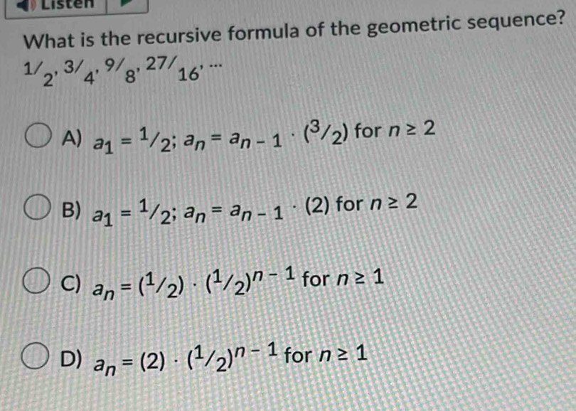 Listen
What is the recursive formula of the geometric sequence?
^1/2^(,3/)4^(9/)8^(,27/)16^(,·s)
A) a_1=1/2; a_n=a_n-1· (^3/_2) for n≥ 2
B) a_1=1/2; a_n=a_n-1· (2) for n≥ 2
C) a_n=(^1/_2)· (^1/_2)^n-1 for n≥ 1
D) a_n=(2)· (^1/_2)^n-1 for n≥ 1