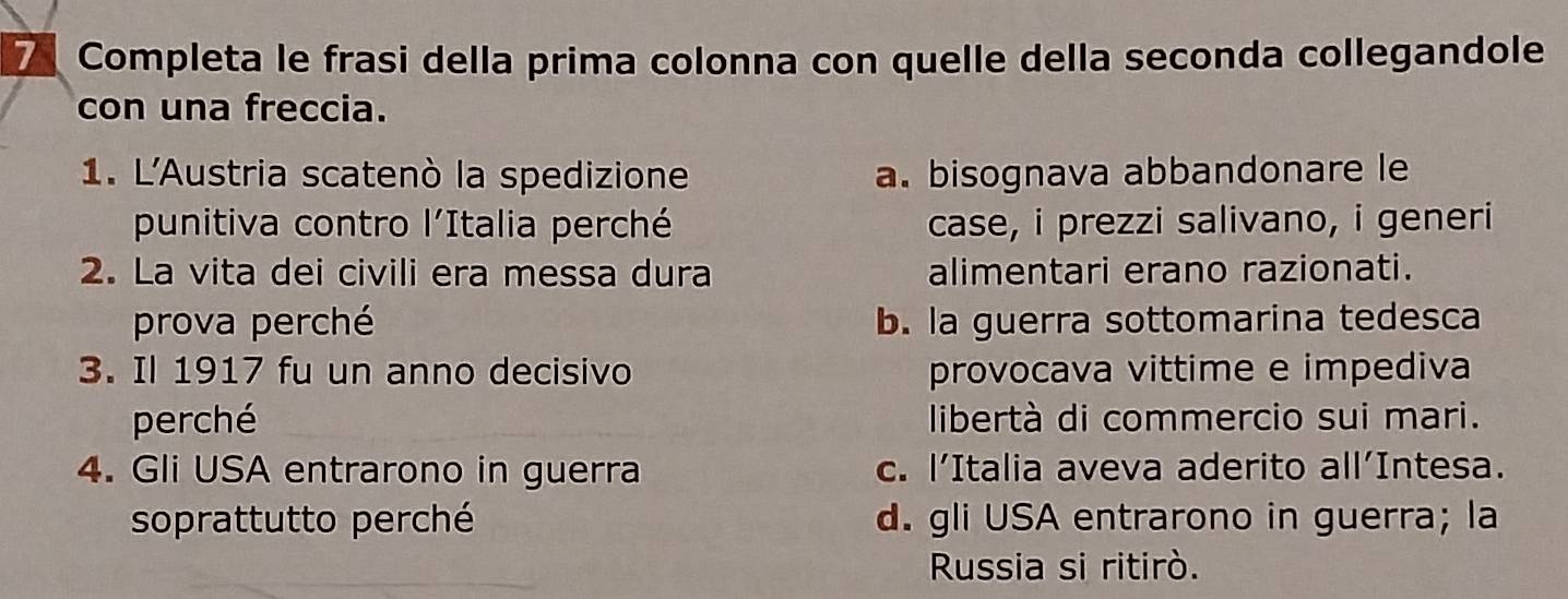 Completa le frasi della prima colonna con quelle della seconda collegandole
con una freccia.
1. L'Austria scatenò la spedizione a. bisognava abbandonare le
punitiva contro l'Italia perché case, i prezzi salivano, i generi
2. La vita dei civili era messa dura alimentari erano razionati.
prova perché b. la guerra sottomarina tedesca
3. Il 1917 fu un anno decisivo provocava vittime e impediva
perché libertà di commercio sui mari.
4. Gli USA entrarono in guerra c. l’Italia aveva aderito all’Intesa.
soprattutto perché d. gli USA entrarono in guerra; la
Russia si ritirò.