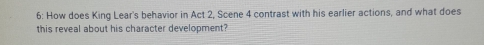 6: How does King Lear's behavior in Act 2, Scene 4 contrast with his earlier actions, and what does 
this reveal about his character development?