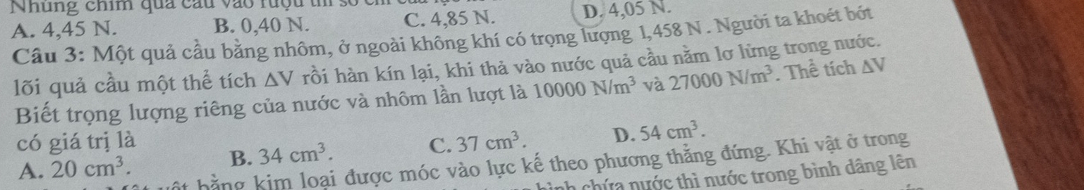 Nhung chim qua câu vào ruộu t số
A. 4,45 N. B. 0,40 N. C. 4,85 N. D. 4,05 N.
Câu 3: Một quả cầu bằng nhôm, ở ngoài không khí có trọng lượng 1,458 N. Người ta khoét bóớt
lõi quả cầu một thể tích ΔV rồi hàn kín lại, khi thả vào nước quả cầu nằm lơ lừng trong nước.
Biết trọng lượng riêng của nước và nhôm lần lượt là 10000N/m^3 và 27000N/m^3. Thể tích △ V
có giá trị là C. 37cm^3.
D. 54cm^3.
B. 34cm^3. 
* bằng kim loại được móc vào lực kế theo phương thẳng đứng. Khi vật ở trong
A. 20cm^3. 
h chứa nước thì nước trong bình dâng lên