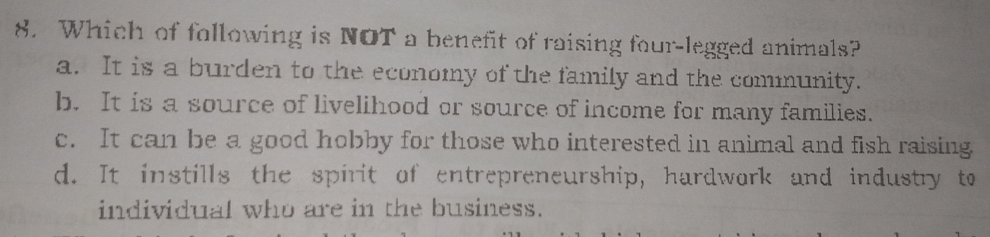 Which of following is NOT a benefit of raising four-legged animals?
a. It is a burden to the economy of the family and the community.
b. It is a source of livelihood or source of income for many families.
c. It can be a good hobby for those who interested in animal and fish raising
d. It instills the spirit of entrepreneurship, hardwork and industry to
individual who are in the business.