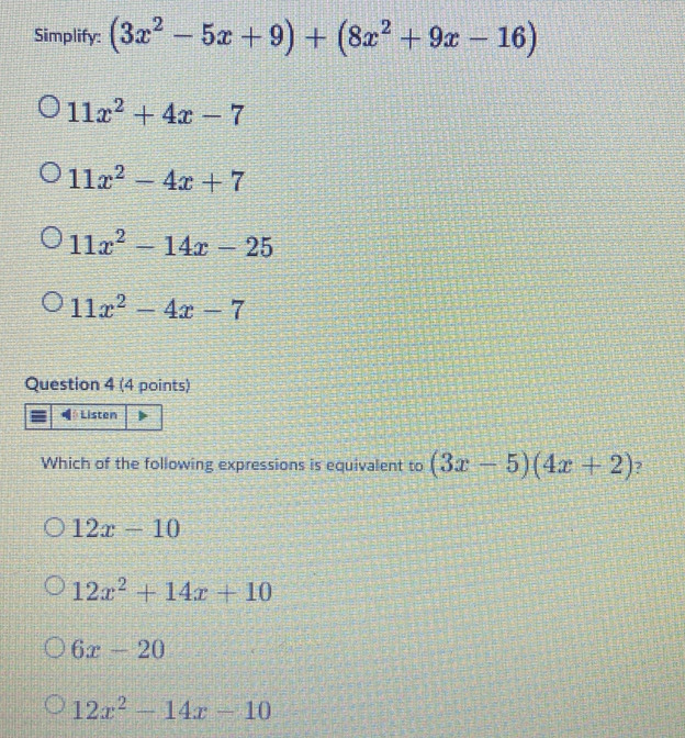 Simplify: (3x^2-5x+9)+(8x^2+9x-16)
11x^2+4x-7
11x^2-4x+7
11x^2-14x-25
11x^2-4x-7
Question 4 (4 points)
Which of the following expressions is equivalent to (3x-5)(4x+2) ?
12x-10
12x^2+14x+10
6x-20
12x^2-14x-10