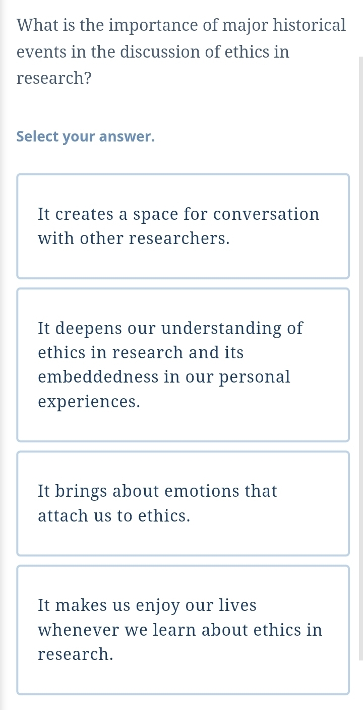 What is the importance of major historical
events in the discussion of ethics in
research?
Select your answer.
It creates a space for conversation
with other researchers.
It deepens our understanding of
ethics in research and its
embeddedness in our personal
experiences.
It brings about emotions that
attach us to ethics.
It makes us enjoy our lives
whenever we learn about ethics in
research.