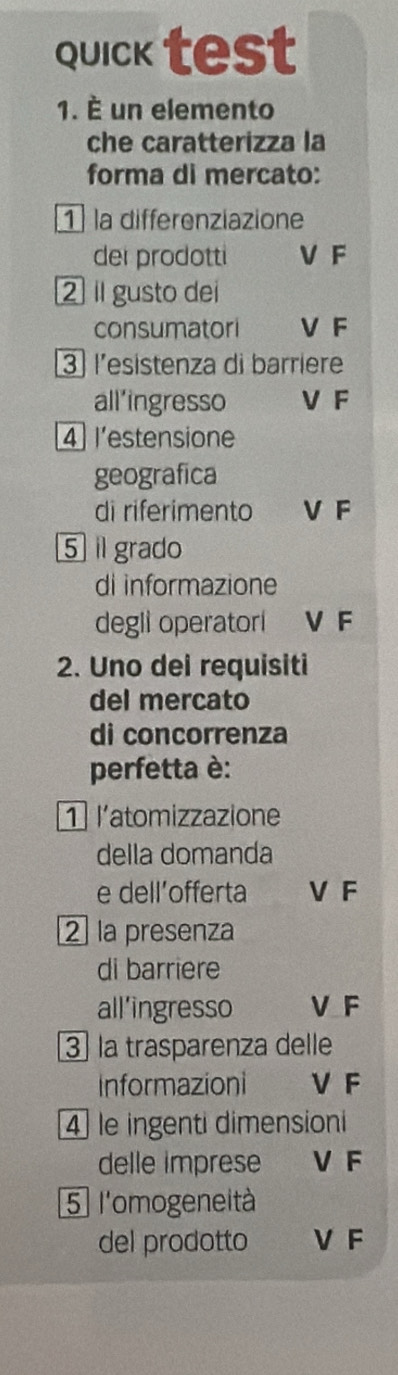 quick test
1. È un elemento
che caratterizza la
forma di mercato:
1 la differenziazione
dei prodotti V F
2 Il gusto dei
consumatori V F
3 l’esistenza di barriere
all’ingresso V F
4 l'estensione
geografica
di riferimento V F
5 i grado
di informazione
degli operatorl V F
2. Uno dei requisiti
del mercato
di concorrenza
perfetta è:
1 l'atomizzazione
della domanda
e dell’offerta V F
2 la presenza
di barriere
all’ingresso V F
3 la trasparenza delle
Informazioni VF
4 le ingenti dimensioni
delle imprese V F
5 l'omogeneità
del prodotto V F