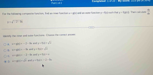 Completed: 1 of 23 | My score: 1/23 pts (4.35%)
For the following composite function, find an inner function u=g(x) and an outer function y=f(u) such tha! y=f(g(x)). Then calculate  dy/dx 
y=sqrt(-2-9x)
Identify the inner and outer functions. Choose the correct answer.
A. u=g(x)=-2-9x and y=f(u)=sqrt(u)
B. u=g(x)=-9x and y=f(u)=sqrt(u)
C. u=g(x)=-2-9x and y=f(u)=u
D. u=g(x)=sqrt(x) and y=f(u)=-2-9u