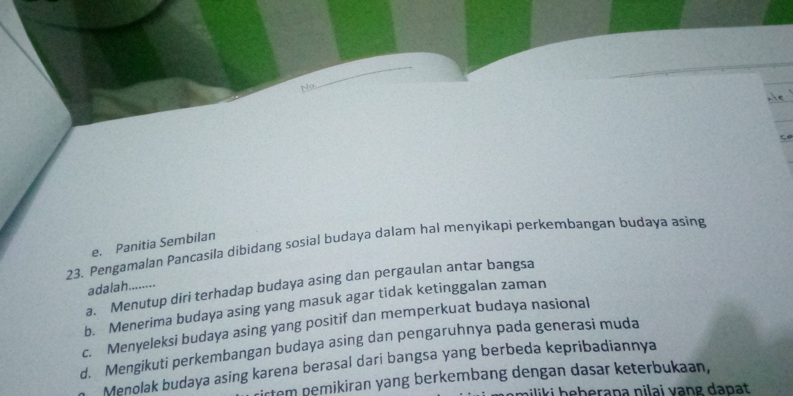 No
C
e. Panitia Sembilan
23. Pengamalan Pancasila dibidang sosial budaya dalam hal menyikapi perkembangan budaya asing
a. Menutup diri terhadap budaya asing dan pergaulan antar bangsa
adalah........
b. Menerima budaya asing yang masuk agar tidak ketinggalan zaman
c. Menyeleksi budaya asing yang positif dan memperkuat budaya nasional
d. Mengikuti perkembangan budaya asing dan pengaruhnya pada generasi muda
Menolak budaya asing karena berasal dari bangsa yang berbeda kepribadiannya
st emikiran yang berkembang dengan dasar keterbukaan
hiliki heberapa nilai vạng dapat