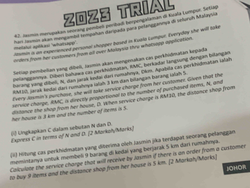 ZOZ3 TRIAL 
42. Jasmin merupakan seorang pembeli períbadi berpengalaman di Kuala Lumpur. Setiap 
hari Jasmin akan mengambil tempahan daripada para pelanggannya di seluruh Malaysia 
Jasmin is an experienced personal shopper based in Kuala Lumpur. Everyday she will take 
melalui aplikasi 'whatsapp". 
orders from her customers from all over Malaysia thru whatsapp application. 
Setiap pembelian yang dibeli, Jasmin akan mengenakan cas perkhidmatan kepada 
pelanggannya. Diberi bahawa cas perkhidmatan, RMC, berkadar langsung dengan bilangan 
barang yang dibeli, N, dan jarak kedai dari rumahnya, Dkm. Apabila cas perkhidmatan ialah
RM10, jarak kedai dari rumahnya ialah 3 km dan bilangan barang ialah 5. 
Every Jasmin's purchase, she will take service charge from her customer. Given that the 
service charge, RMC, is directly proportional to the number of purchased items, N, and 
distance the shop from her house, D. When service charge is RM10, the distance shop from 
her house is 3 km and the number of items is 5. 
(i) Ungkapkan C dalam sebutan N dan D. 
Express C in terms of N and D. [2 Markah/Marks] 
(ii) Hitung cas perkhidmatan yang diterima oleh Jasmin jika terdapat seorang pelanggan 
memintanya untuk membeli 9 barang di kedai yang berjarak 5 km dari rumahnya. 
Calculate the service charge that will receive by Jasmin if there is an order from a customer 
JOHOR 
to buy 9 items and the distance shop from her house is 5 km. [2 Markah/Marks]