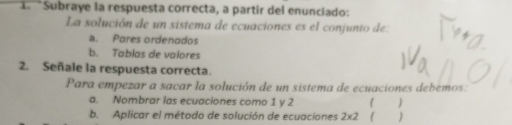 Subraye la respuesta correcta, a partir del enunciado:
La solución de un sistema de ecuaciones es el conjunto de:
a. Pares ordenados
b. Tablas de valores
2. Señale la respuesta correcta.
Para empezar a sacar la solución de un sistema de ecuaciones debemos:
a. Nombrar las ecuaciones como 1 y 2
b. Aplicar el método de solución de ecuaciones 2* 2 )