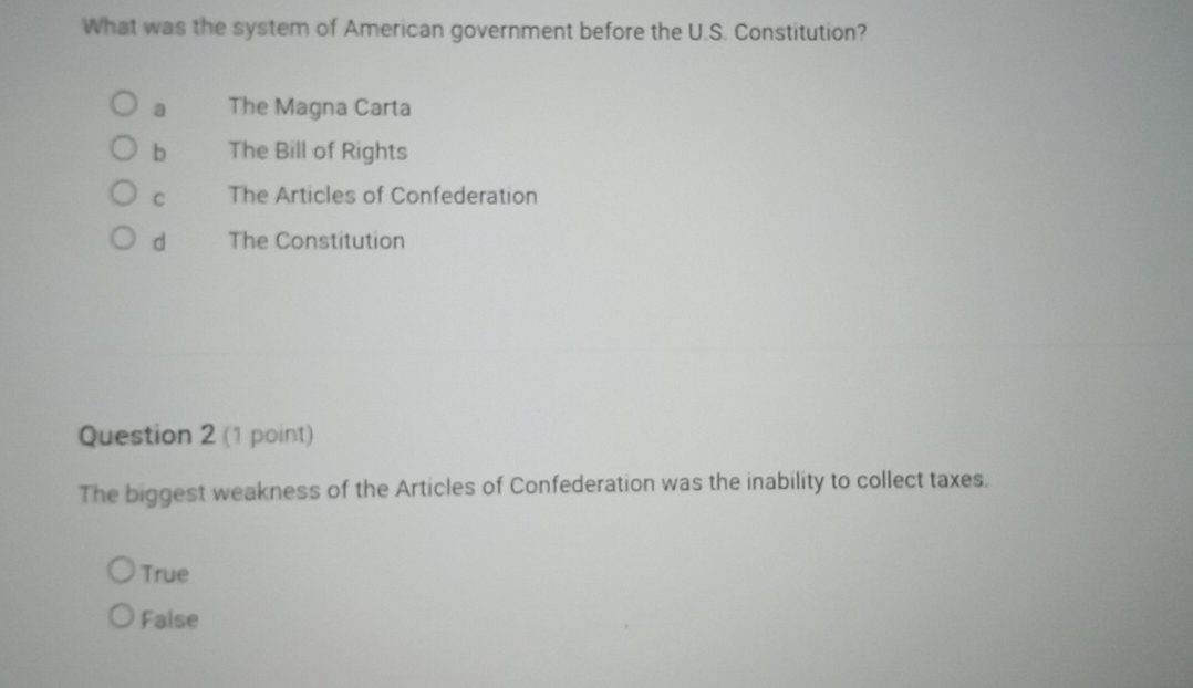 What was the system of American government before the U.S. Constitution?
a The Magna Carta
b The Bill of Rights
C The Articles of Confederation
d The Constitution
Question 2 (1 point)
The biggest weakness of the Articles of Confederation was the inability to collect taxes.
True
False