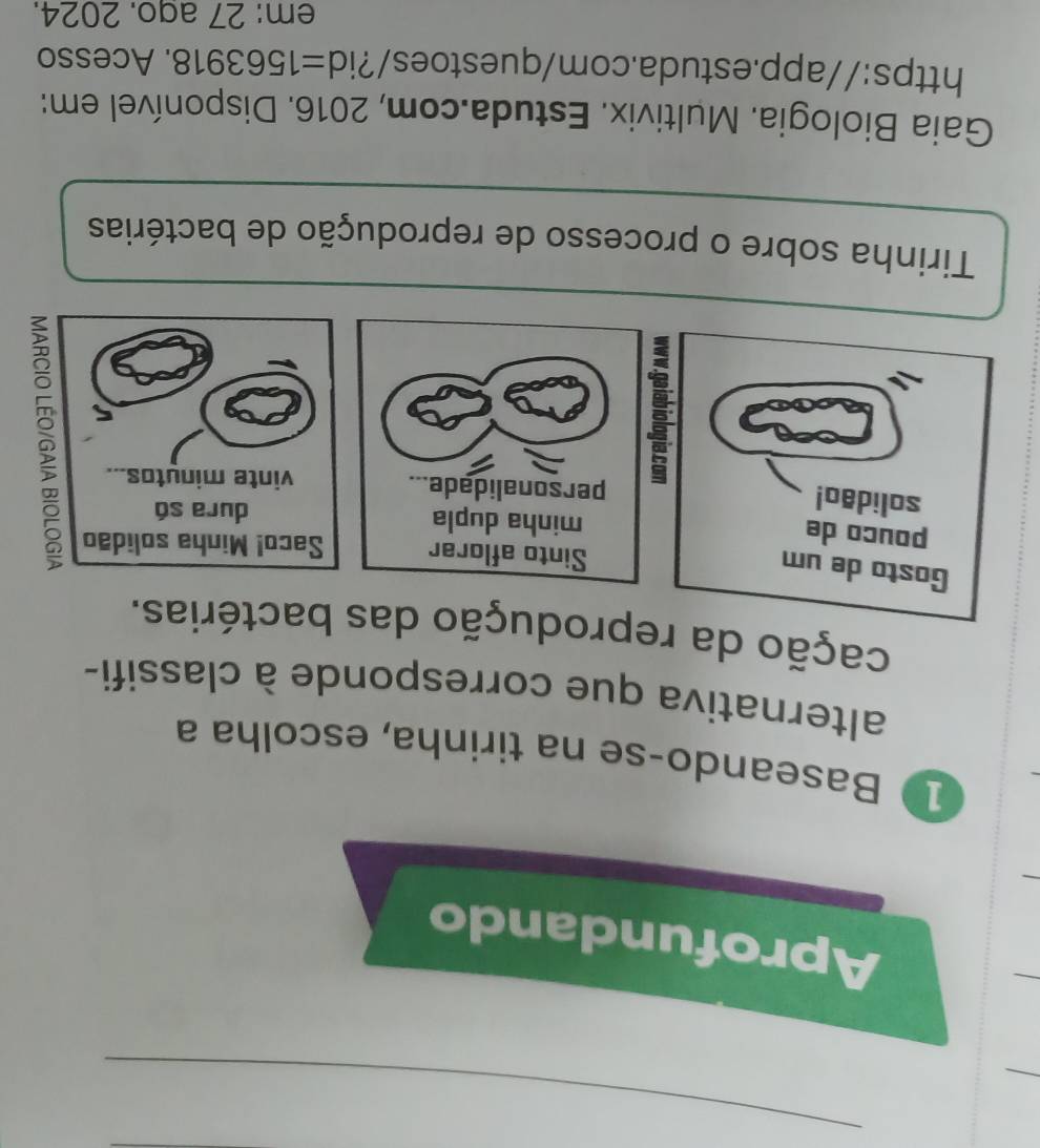 Aprofundando 
1 Baseando-se na tirinha, escolha a 
alternativa que corresponde à classifi- 
cação da reprodução das bactérias. 
Gosto de um 
Sinto aflorar Saco! Minha solidão 
pouco de minha dupla dura só 
solidão! 
personalidade... vinte minutos. 
。 
Tirinha sobre o processo de reprodução de bactérias 
Gaia Biologia. Multivix. Estuda.com, 2016. Disponível em: 
https://app.estuda.com/questoes/?id =1563918 . Acesso 
em: 27 ago. 2024.