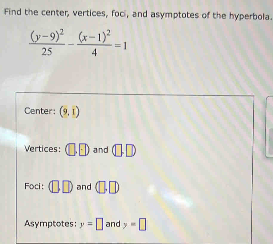 Find the center, vertices, foci, and asymptotes of the hyperbola.
frac (y-9)^225-frac (x-1)^24=1
Center: (9,1)
Vertices: (□ ,□ ) and (□ ,□ )
Foci: (□ ,□ ) and (□ ,□ )
Asymptotes: y=□ and y=□