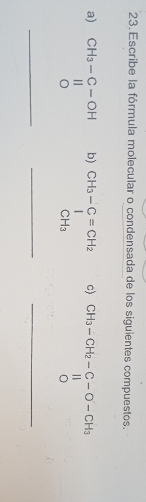 Escribe la fórmula molecular o condensada de los siguientes compuestos.
a) _ beginarrayr CH_3-C-OH parallel  Oendarray _
b) beginarrayr CH_3-C=CH_2 ^I CH_3endarray
c) beginarrayr CH_3-CH_2-C-O-CH_3 beginarrayr II 0endarray
_