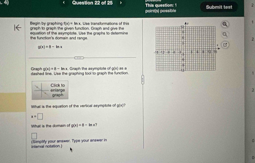 This question: 1 Submit test 2 
point(s) possible 
Begin by graphing f(x)=ln x Use transformations of this 
1 
graph to graph the given function. Graph and give the 
equation of the asymptote. Use the graphs to determine 
the function's domain and range.2
g(x)=8-ln x
C 
Graph g(x)=8-ln x Graph the asymptote of g(x) as a 
dashed line. Use the graphing tool to graph the function.1 
Click to 
enlarge 2 
graph 
What is the equation of the vertical asymptote of g(x)
x=□
What is the domain of g(x)=8-ln x ? 
(Simplify your answer. Type your answer in a 
interval notation.) 
0