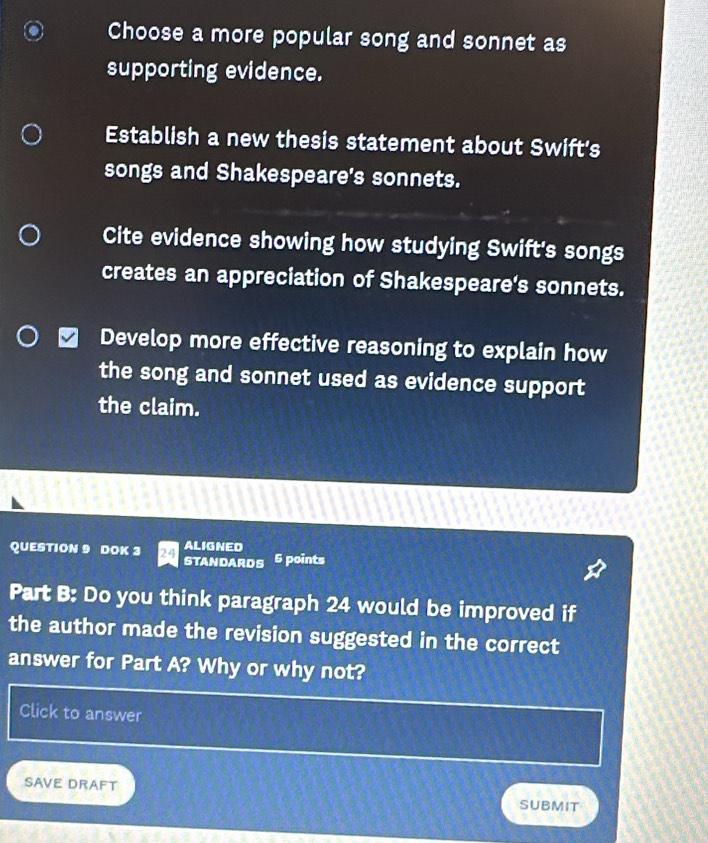 Choose a more popular song and sonnet as 
supporting evidence. 
Establish a new thesis statement about Swift's 
songs and Shakespeare's sonnets. 
Cite evidence showing how studying Swift's songs 
creates an appreciation of Shakespeare's sonnets. 
Develop more effective reasoning to explain how 
the song and sonnet used as evidence support 
the claim. 
QUESTION 9 DOK 3 ALIGNED 
STANDARDS 6 points 
Part B: Do you think paragraph 24 would be improved if 
the author made the revision suggested in the correct 
answer for Part A? Why or why not? 
Click to answer 
SAVE DRAFT SUBMIT