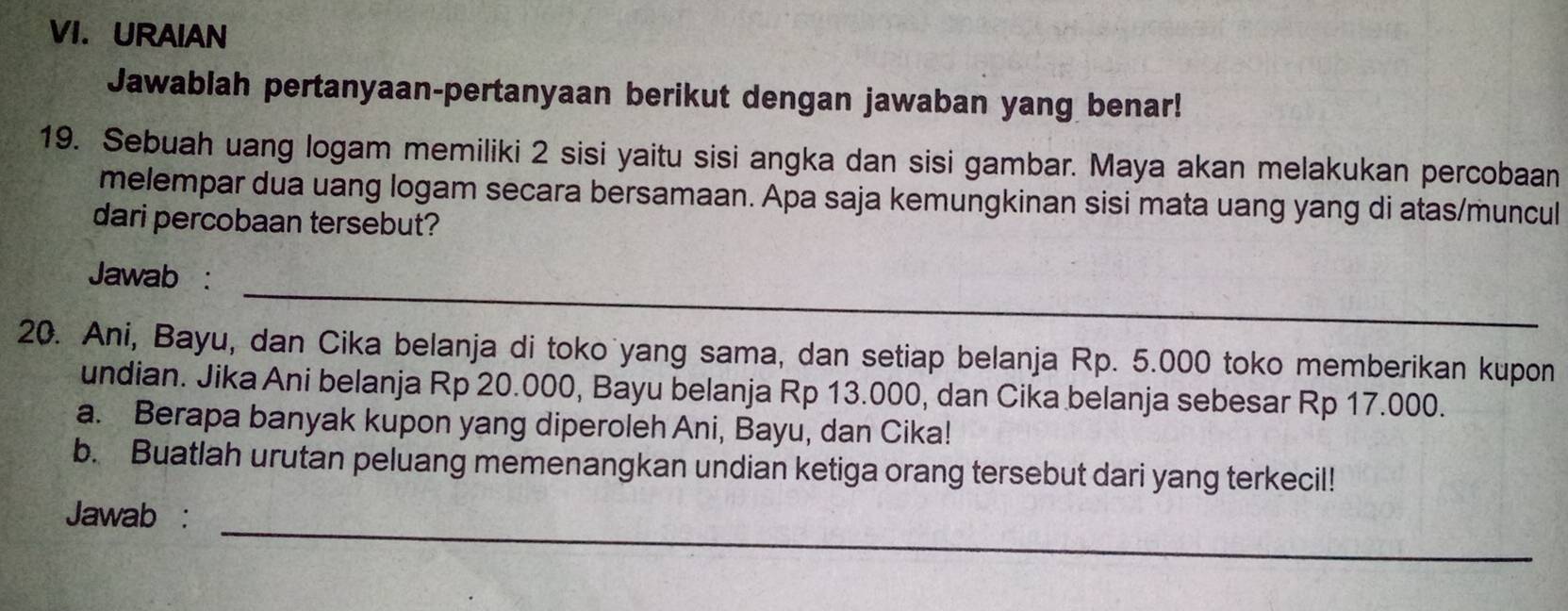 URAIAN 
Jawablah pertanyaan-pertanyaan berikut dengan jawaban yang benar! 
19. Sebuah uang logam memiliki 2 sisi yaitu sisi angka dan sisi gambar. Maya akan melakukan percobaan 
melempar dua uang logam secara bersamaan. Apa saja kemungkinan sisi mata uang yang di atas/muncul 
dari percobaan tersebut? 
_ 
Jawab : 
20. Ani, Bayu, dan Cika belanja di toko yang sama, dan setiap belanja Rp. 5.000 toko memberikan kupon 
undian. Jika Ani belanja Rp 20.000, Bayu belanja Rp 13.000, dan Cika belanja sebesar Rp 17.000. 
a. Berapa banyak kupon yang diperoleh Ani, Bayu, dan Cika! 
b. Buatlah urutan peluang memenangkan undian ketiga orang tersebut dari yang terkecil! 
_ 
Jawab :