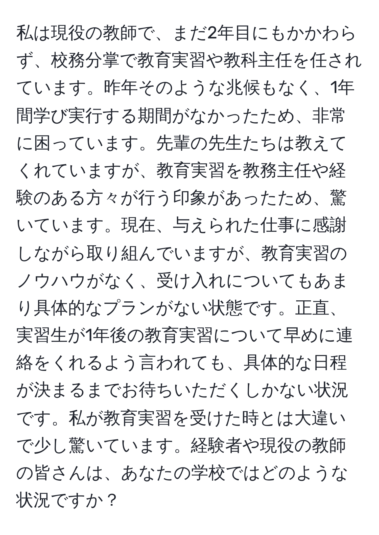 私は現役の教師で、まだ2年目にもかかわらず、校務分掌で教育実習や教科主任を任されています。昨年そのような兆候もなく、1年間学び実行する期間がなかったため、非常に困っています。先輩の先生たちは教えてくれていますが、教育実習を教務主任や経験のある方々が行う印象があったため、驚いています。現在、与えられた仕事に感謝しながら取り組んでいますが、教育実習のノウハウがなく、受け入れについてもあまり具体的なプランがない状態です。正直、実習生が1年後の教育実習について早めに連絡をくれるよう言われても、具体的な日程が決まるまでお待ちいただくしかない状況です。私が教育実習を受けた時とは大違いで少し驚いています。経験者や現役の教師の皆さんは、あなたの学校ではどのような状況ですか？