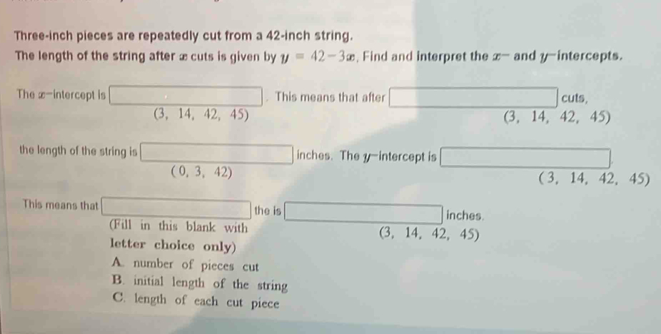 Three-inch pieces are repeatedly cut from a 42-inch string.
The length of the string after x cuts is given by y=42-3x , Find and interpret the x^- and y-intercepts.
The x-intercept is □. This means that after □ c uts,
(3,14,42,45)
,..
(3,14, 2.45
the length of the string is □ inches. The y-intercept is □
□  (0,3,42)
(-1 (3,14,42,45
This means that □ the is □ inches.
(Fill in this blank with (3,14,42,45)
letter choice only)
A. number of pieces cut
B. initial length of the string
C. length of each cut piece