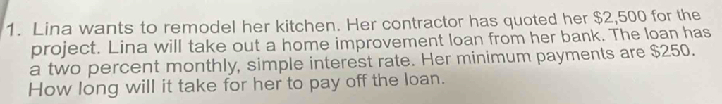 Lina wants to remodel her kitchen. Her contractor has quoted her $2,500 for the 
project. Lina will take out a home improvement loan from her bank. The loan has 
a two percent monthly, simple interest rate. Her minimum payments are $250. 
How long will it take for her to pay off the loan.