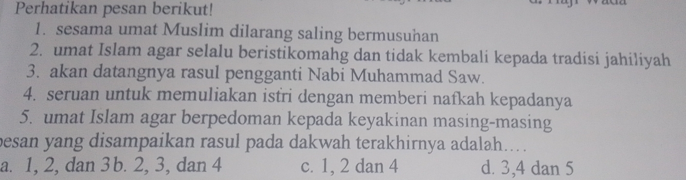 Perhatikan pesan berikut!
1. sesama umat Muslim dilarang saling bermusuhan
2. umat Islam agar selalu beristikomahg dan tidak kembali kepada tradisi jahiliyah
3. akan datangnya rasul pengganti Nabi Muhammad Saw.
4. seruan untuk memuliakan istri dengan memberi nafkah kepadanya
5. umat Islam agar berpedoman kepada keyakinan masing-masing
besan yang disampaikan rasul pada dakwah terakhirnya adalah....
a. 1, 2, dan 3 b. 2, 3, dan 4 c. 1, 2 dan 4 d. 3, 4 dan 5