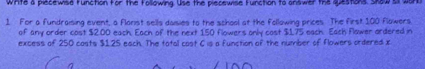 Write a piecewise function for the following. Use the piecewise function to answer the questions. Show sil work 
1 For a fundraising event, a florist sells daisies to the school at the following prices The first 100 flowers 
of any order cost $2.00 each. Each of the next 150 flowers only cost $1.75 each. Each Flower ordered in 
excess of 250 costs $1.25 each. The total cost C is a function of the number of flowers ordered x