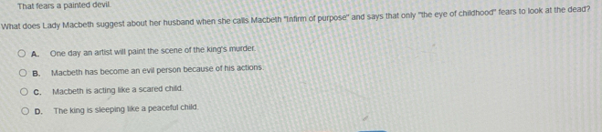 That fears a painted devil.
What does Lady Macbeth suggest about her husband when she calls Macbeth "Infirm of purpose" and says that only "the eye of childhood" fears to look at the dead?
A. One day an artist will paint the scene of the king's murder.
B. Macbeth has become an evil person because of his actions
C. Macbeth is acting like a scared child.
D. The king is sleeping like a peaceful child