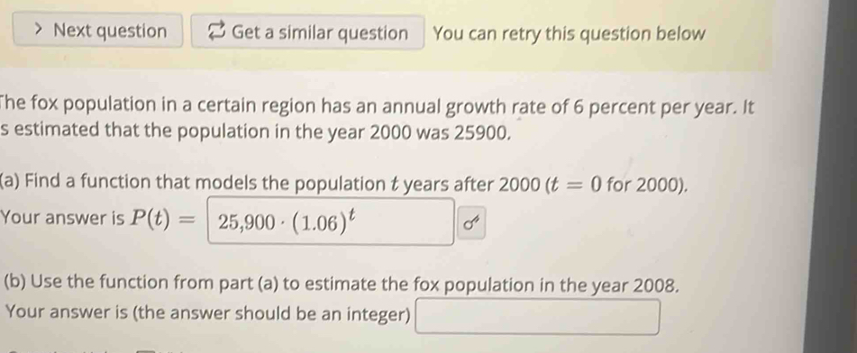 Next question Get a similar question You can retry this question below 
The fox population in a certain region has an annual growth rate of 6 percent per year. It 
s estimated that the population in the year 2000 was 25900. 
(a) Find a function that models the population t years after 2000(t=0 for 2000). 
Your answer is P(t)= 25,900· (1.06)^t d^4
(b) Use the function from part (a) to estimate the fox population in the year 2008. 
Your answer is (the answer should be an integer)