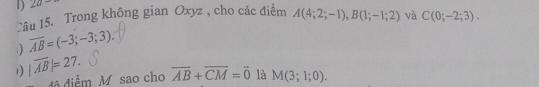 2a- 
Câu 15. Trong không gian Oxyz , cho các điểm A(4;2;-1), B(1;-1;2) và C(0;-2;3).
1 overline AB=(-3;-3;3). 
1 |overline AB|=27. overline AB+overline CM=overline 0 là M(3;1;0). 
đô diểm M sao cho