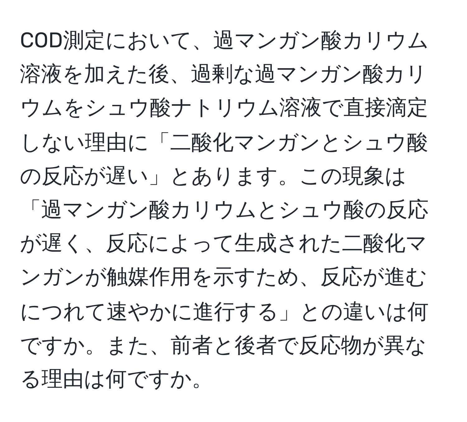 COD測定において、過マンガン酸カリウム溶液を加えた後、過剰な過マンガン酸カリウムをシュウ酸ナトリウム溶液で直接滴定しない理由に「二酸化マンガンとシュウ酸の反応が遅い」とあります。この現象は「過マンガン酸カリウムとシュウ酸の反応が遅く、反応によって生成された二酸化マンガンが触媒作用を示すため、反応が進むにつれて速やかに進行する」との違いは何ですか。また、前者と後者で反応物が異なる理由は何ですか。