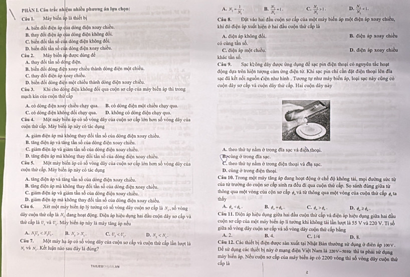 PHÀN L Câu trắc nhiệm nhiều phương án lựa chọn: A. N_1=frac 1N_1. B. frac N_2N_1=1. C. frac N_1N_1>1. D. frac N_1'N_1<1.
Câu 1. Máy biển áp là thiết bị Câu 8. Đặt vào hai đầu cuộn sơ cấp của một máy biển áp một điện áp xoay chiều,
A. biển đổi điện áp của dòng điện xoay chiều. khi đó điện áp xuất hiện ở hai đầu cuộn thứ cấp là
B. thay đổi điện áp của dòng điện không đổi. A. điện áp không đổi.
C. biển đổi tần số của dòng điện không đổi. B. điện áp xoay chiều
D. biển đổi tần số của dòng điện xoay chiều. có cùng tần số,
Câu 2. Máy biển áp được dùng để khác tần số. C. điện áp một chiều. D. điện áp xoay chiều
A. thay đổi tần số dòng điện
B. biển đổi dòng điện xoay chiều thành dòng điện một chiều. Câu 9. Sạc không dây được ứng dụng để sạc pin điện thoại có nguyên tắc hoạt
C. thay đổi điện áp xoay chiều. động dựa trên hiện tượng cảm ứng điện từ. Khi sạc pin chỉ cần đặt điện thoại lên đĩa
D. biển đổi dòng điện một chiều thành dòng điện xoay chiều. sạc đã kết nổi nguồn Ciện như hình . Tương tự như máy biến áp, loại sạc này cũng có
Câu 3. Khi cho dòng điện không đổi qua cuộn sơ cắp của máy biển áp thì trong cuộn dây sơ cắp và cuộn dây thứ cấp. Hai cuộn dây này
mạch kin của cuộn thử cấp
A. có dòng điện xoay chiều chạy qua. B. có dòng điện một chiều chạy qua.
C. có dòng điện không đổi chạy qua. D. không có dòng điện chạy qua.
Câu 4. Một máy biển áp có số vòng dây của cuộn sơ cấp lớn hơn số vòng dây của
cuộn thứ cấp. Máy biển áp này có tác dụng
A. giám điện áp mà không thay đổi tần số của dòng điện xoay chiều.
B. tăng điện áp và tăng tần số của dòng điện xoay chiều.
C. giảm điện áp và giảm tần số của đòng điện xoay chiều. A. theo thứ tự nằm ở trong đĩa sạc và điện thoại.
D. tăng điện áp mà không thay đổi tần số của đòng điện xoay chiều Bạcùng ở trong đĩa sạc.
Câu 5. Một máy biến áp có số vòng dây của cuộn sơ cấp lớn hơn số vòng dây của C. theo thứ tự nằm ở trong điện thoại và đĩa sạc.
cuộn thứ cấp. Mãy biển áp này có tác dụng D. cùng ở trong điện thoại.
Câu 10. Trong một máy tăng áp đang hoạt động ở chế độ không tải, mọi đường sức từ
A. tăng điện áp và tăng tần số của dòng điện xoay chiều. của từ trường do cuộn sơ cấp sinh ra đều đi qua cuộn thứ cấp. So sánh đúng giữa từ
B. tăng điện áp mà không thay đổi tần số của dòng điện xoay chiều.
C. giám điện áp và giám tần số của dông điện xoay chiều. thông qua một vòng của cộn sơ cấp A và từ thông qua một vòng của cuộn thứ cấp " ta
D. giám điện áp má không thay đổi tần số của dòng điện xoay chiều. thầy
Câu 6. Xét một máy biển áp lý tướng có số vòng dây cuộn sơ cấp là N, , số vòng A. phi _w B. phi _m=phi _n. C. phi _w>phi _w. D. Z.
dây cuộn thứ cấp là N đang hoạt động. Điện áp hiệu dụng hai đầu cuộn dây sơ cấp và Câu 11. Điện áp hiệu dụng giữa hai đầu cuộn thứ cấp và điện áp hiệu dụng giữa hai đầu
cuộn sơ cấp của một máy biển áp lí tướng khi không tái lần lượt là 55 V và 220 V. Tỉ số
thứ cấp là U, và U_1. Máy biển áp này là máy tăng áp nều giữa số vòng dây cuộn sơ cấp và số vòng dây cuộn thứ cấp bằng D. 8.
A. N_1U_2 B. N_2>N_1. C. U_2 D. N_2 A. 2, B. 4. C. 1/4
Câu 7. Một máy hạ áp có số vòng dây của cuộn sơ cấp và cuộn thứ cấp lần lượt là Câu 12. Các thiết bị điện được sản xuất tại Nhật Bản thường sử dụng ở điên áp 100V.
Để sử dụng các thiết bị này ở mạng điện Việt Nam là 220V-50Hz thì ta phải sử dụng
n và n, . Kết luận não sau đây là đúng? máy biển áp. Nếu cuộn sơ cấp của máy biến áp có 2200 vòng thì số vòng đây cuộn thứ
TAILIEUCHUAR,VN
cắp là
2