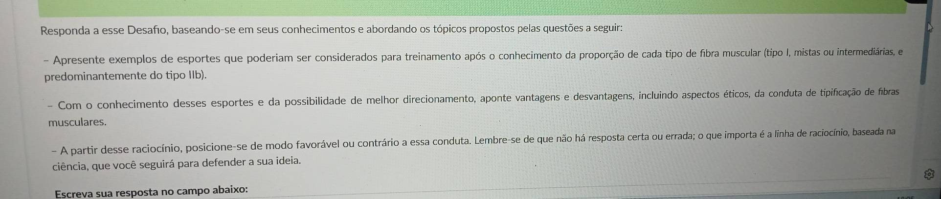 Responda a esse Desafo, baseando-se em seus conhecimentos e abordando os tópicos propostos pelas questões a seguir: 
- Apresente exemplos de esportes que poderiam ser considerados para treinamento após o conhecimento da proporção de cada tipo de fibra muscular (tipo I, mistas ou intermediárias, e 
predominantemente do tipo IIb). 
- Com o conhecimento desses esportes e da possibilidade de melhor direcionamento, aponte vantagens e desvantagens, incluindo aspectos éticos, da conduta de tipificação de fíbras 
musculares. 
- A partir desse raciocínio, posicione-se de modo favorável ou contrário a essa conduta. Lembre-se de que não há resposta certa ou errada; o que importa é a linha de raciocínio, baseada na 
ciência, que você seguirá para defender a sua ideia. 
Escreva sua resposta no campo abaixo: