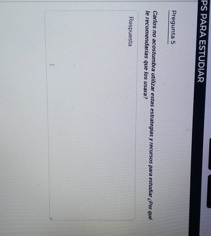 PS PARA ESTUDIAR 
Pregunta 5 
Carlos no acostumbra utilizar estas estrategias y recursos para estudiar ¿Por qué 
le recomendarías que los usara? 
Respuesta